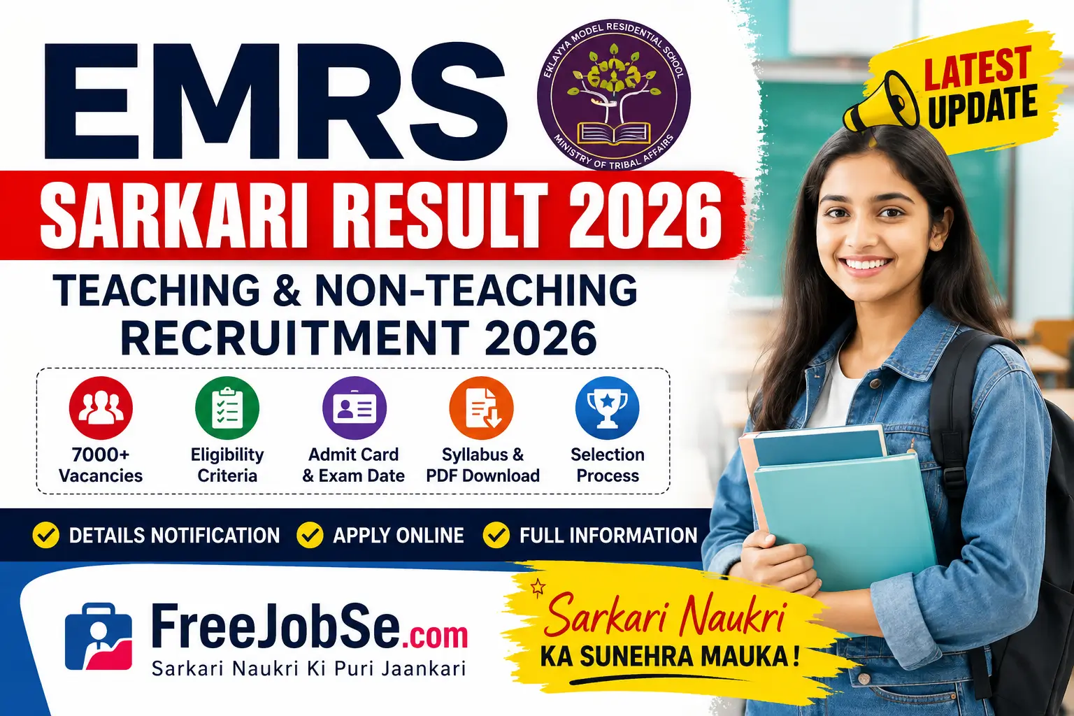 # EMRS Sarkari Result 2026: Teaching & Non-Teaching Recruitment, Vacancy Details, Exam Date, Admit Card and Result Updates ## Table of Contents 1. EMRS Sarkari Result 2026 Overview 2. EMRS Vacancy 2026 3. EMRS Recruitment 2026 Notification 4. Eligibility Criteria 5. Age Limit 6. Application Process 7. Selection Process 8. Exam Pattern & Syllabus 9. Admit Card 2026 10. Answer Key 2026 11. Result 2026 12. Salary Details 13. Important Dates 14. Important Links 15. Frequently Asked Questions (FAQs) --- ## EMRS Sarkari Result 2026 Overview Eklavya Model Residential Schools (EMRS) Recruitment 2026 is expected to be one of the most awaited government job opportunities for candidates looking for teaching and non-teaching positions across India. The recruitment process is conducted to fill various vacancies in EMRS schools operating under the Ministry of Tribal Affairs. Candidates preparing for government jobs can apply for multiple posts including Principal, PGT, TGT, Hostel Warden, Accountant, Librarian, Junior Secretariat Assistant, Staff Nurse and several other positions. Once the official notification is released, applicants will be able to check complete details regarding vacancies, eligibility, application dates, examination schedule and selection procedures. --- ## EMRS Recruitment 2026 Highlights | Particulars | Details | | --------------------- | ----------------------------------------------- | | Organization Name | Eklavya Model Residential Schools (EMRS) | | Recruitment Year | 2026 | | Category | Government Jobs | | Job Type | Teaching & Non-Teaching | | Application Mode | Online | | Selection Process | Written Exam, Skill Test, Document Verification | | Official Notification | To Be Released | | Job Location | Across India | --- ## EMRS Vacancy 2026 The EMRS Vacancy 2026 notification is expected to include a large number of teaching and non-teaching vacancies. Candidates from different educational backgrounds will have opportunities to apply according to their qualifications. ### Expected Posts ✅ Principal ✅ Vice Principal ✅ Post Graduate Teacher (PGT) ✅ Trained Graduate Teacher (TGT) ✅ Hostel Warden ✅ Librarian ✅ Accountant ✅ Junior Secretariat Assistant (JSA) ✅ Lab Attendant ✅ Staff Nurse ✅ Physical Education Teacher ✅ Art Teacher ✅ Music Teacher ✅ Computer Teacher The exact number of vacancies will be available after the official notification is published. --- ## Eligibility Criteria Candidates must satisfy the required educational qualifications before applying. ### Educational Qualification | Post Name | Qualification | | ----------- | ---------------------------- | | PGT | Post Graduation + B.Ed | | TGT | Graduation + B.Ed | | Principal | Master's Degree + Experience | | Staff Nurse | Nursing Qualification | | JSA | 12th Pass | | Accountant | Graduation in Commerce | | Librarian | Degree in Library Science | Candidates should carefully read the official notification for post-wise eligibility requirements. --- ## Age Limit The minimum and maximum age limits may vary depending on the post. ### Expected Age Criteria | Category | Age Limit | | -------------- | ----------------------- | | Minimum Age | 18 Years | | Maximum Age | 35–50 Years (Post Wise) | | Age Relaxation | As Per Government Rules | Reserved category candidates may receive age relaxation according to government regulations. --- ## EMRS Recruitment 2026 Application Process Candidates can complete the application process online after the registration portal becomes active. ### Documents Required 📌 Passport Size Photograph 📌 Signature 📌 Educational Certificates 📌 Identity Proof 📌 Category Certificate (If Applicable) 📌 Experience Certificate (If Required) ### How to Apply Online? 1. Visit the official recruitment portal. 2. Complete new registration. 3. Fill in personal and educational details. 4. Upload required documents. 5. Pay the application fee. 6. Submit the application form. 7. Download and print the confirmation page. --- ## Selection Process The EMRS Recruitment 2026 selection process may include multiple stages. ### Selection Stages | Stage | Details | | --------------- | ------------------------------- | | Stage 1 | Written Examination | | Stage 2 | Skill Test (For Selected Posts) | | Stage 3 | Document Verification | | Stage 4 | Medical Examination | | Final Selection | Merit Based | Candidates must qualify each stage to proceed further in the recruitment process. --- ## EMRS Exam Pattern 2026 The written examination may contain objective-type questions covering multiple subjects. ### Subjects Included ✔ General Knowledge ✔ Current Affairs ✔ Reasoning Ability ✔ Quantitative Aptitude ✔ English Language ✔ Computer Knowledge ✔ Subject-Specific Topics Candidates are advised to begin preparation early and practice previous year question papers. --- ## EMRS Admit Card 2026 The EMRS Admit Card 2026 will be released online before the examination. Candidates can download their admit cards using their registration credentials. ### Details Mentioned on Admit Card * Candidate Name * Roll Number * Examination Date * Examination Centre * Reporting Time * Candidate Photograph * Important Instructions Candidates must carry a printed copy of the admit card to the examination center. --- ## EMRS Answer Key 2026 After completion of the written examination, the provisional answer key may be released online. Benefits of Answer Key: ✔ Check expected score ✔ Verify responses ✔ Submit objections if required ✔ Estimate chances of selection The final answer key will be published after reviewing objections submitted by candidates. --- ## EMRS Result 2026 The EMRS Result 2026 will be announced online through the official recruitment portal. Candidates can check their results by entering their registration details. ### Result Includes * Candidate Roll Number * Merit Status * Cut-Off Marks * Qualification Status Candidates qualifying the examination will move to the next stage of recruitment. --- ## Salary Details EMRS offers attractive salary packages along with government benefits and allowances. ### Salary Structure | Post Category | Expected Salary | | ------------------ | ----------------------- | | Principal | As Per Government Norms | | PGT | Pay Level Based | | TGT | Pay Level Based | | Hostel Warden | Government Scale | | Non-Teaching Posts | Post Wise Salary | Additional benefits may include: ✔ Dearness Allowance (DA) ✔ House Rent Allowance (HRA) ✔ Travel Allowance (TA) ✔ Medical Benefits ✔ Pension Benefits (Applicable Rules) --- ## Important Dates | Event | Date | | ---------------------- | --------------- | | Notification Release | To Be Announced | | Application Start | To Be Announced | | Last Date Apply Online | To Be Announced | | Admit Card Release | Before Exam | | Examination Date | To Be Announced | | Answer Key Release | After Exam | | Result Declaration | To Be Announced | --- ## Important Links | Description | Status | | ------------------------- | -------------- | | Official Notification PDF | Available Soon | | Apply Online Link | Available Soon | | Admit Card Download | Available Soon | | Answer Key Download | Available Soon | | Result Check Link | Available Soon | --- ## Frequently Asked Questions (FAQs) ### Q1. What is EMRS Recruitment 2026? EMRS Recruitment 2026 is a government recruitment drive for teaching and non-teaching positions in Eklavya Model Residential Schools across India. ### Q2. What posts are expected under EMRS Vacancy 2026? Posts may include Principal, PGT, TGT, Hostel Warden, Accountant, Librarian, Staff Nurse, JSA and other positions. ### Q3. How can I apply for EMRS Recruitment 2026? Candidates can apply online through the official recruitment portal after the notification is released. ### Q4. When will EMRS Admit Card 2026 be released? The admit card is expected to be released a few days before the examination. ### Q5. Where can I check EMRS Result 2026? Candidates will be able to check their results through the official EMRS recruitment website. --- **Keywords:** EMRS Sarkari Result 2026, EMRS Vacancy 2026, EMRS Recruitment 2026, EMRS Admit Card 2026, EMRS Answer Key 2026, EMRS Result 2026, EMRS Notification PDF, EMRS Official Website, Teaching Vacancy 2026, Non Teaching Recruitment 2026, Sarkari Result EMRS 2026.