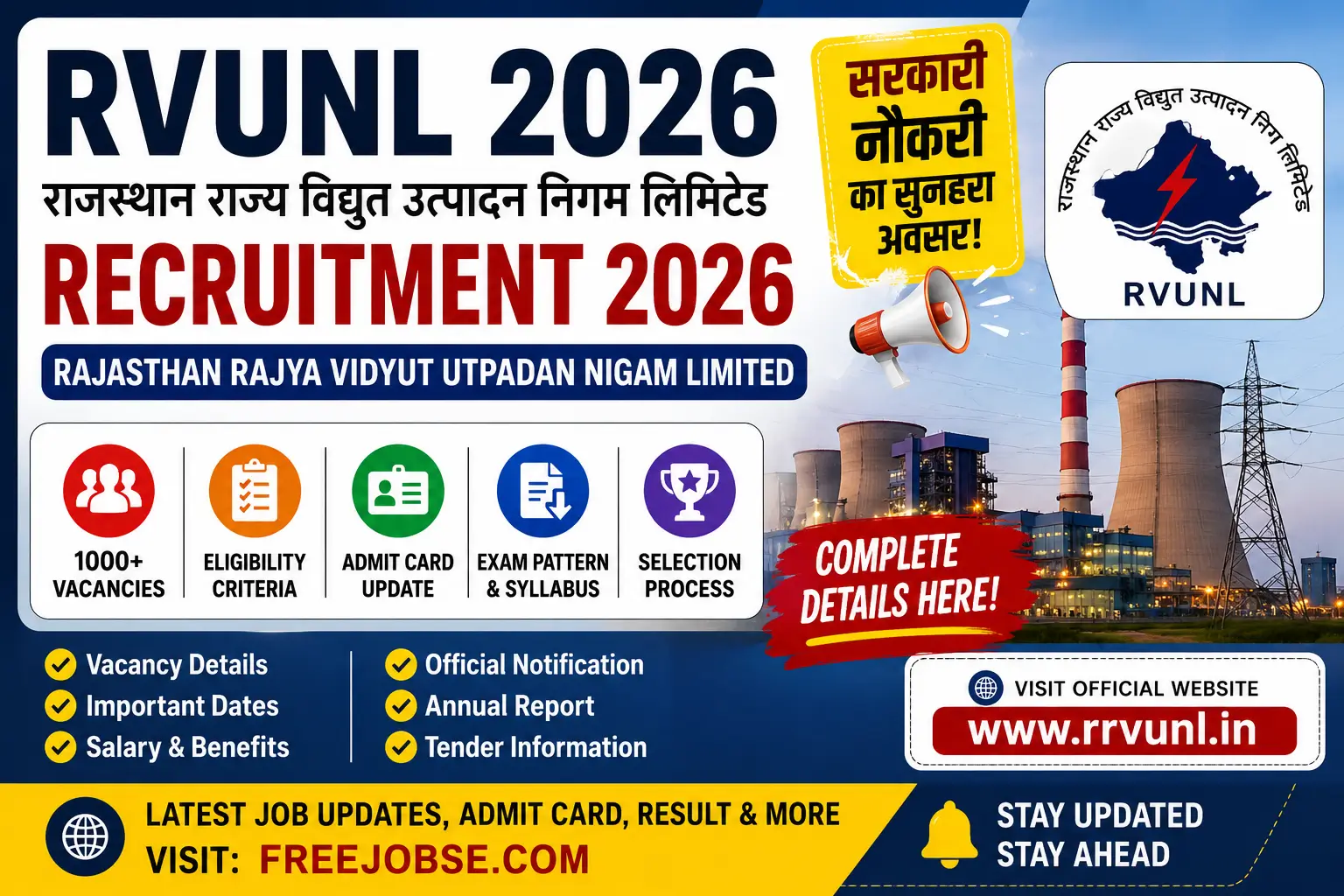 # Rajasthan Rajya Vidyut Utpadan Nigam Limited (RVUNL) Recruitment 2026: Vacancy, Notification, Eligibility, Salary, Tender, Annual Report and Complete Guide ## Table of Contents * Rajasthan Rajya Vidyut Utpadan Nigam Limited (RVUNL) * Rajasthan Rajya Vidyut Utpadan Nigam Ltd Recruitment 2026 * RVUNL Vacancy 2026 * Rajasthan Rajya Vidyut Utpadan Nigam Limited Address * Rajasthan Rajya Vidyut Utpadan Nigam Limited (RRVUNL) * Eligibility Criteria * Selection Process * Salary Structure * RVUNL Annual Report * RVUNL Tender Information * How to Apply for RVUNL Recruitment 2026 * Important Dates * Frequently Asked Questions --- # Rajasthan Rajya Vidyut Utpadan Nigam Limited (RVUNL) Rajasthan Rajya Vidyut Utpadan Nigam Limited, popularly known as RVUNL, is one of the most important power generation companies in Rajasthan. The organization is responsible for generating electricity through thermal, gas, hydro and renewable energy projects across the state. Established to strengthen Rajasthan's electricity infrastructure, RVUNL plays a crucial role in meeting the growing energy demands of households, industries, businesses and government institutions. The corporation operates several power stations and continuously works on improving generation capacity, adopting advanced technologies and supporting renewable energy initiatives. Because of its strong reputation and government ownership, recruitment opportunities released by RVUNL attract a large number of applicants every year. Candidates interested in government sector careers often keep track of RVUNL notifications due to the attractive salary packages, job security and career growth opportunities offered by the organization. --- # Rajasthan Rajya Vidyut Utpadan Nigam Ltd Recruitment 2026 RVUNL Recruitment 2026 is expected to bring excellent employment opportunities for candidates looking for government jobs in Rajasthan. The recruitment process may include technical as well as non-technical vacancies across multiple departments. The organization generally releases recruitment notifications for engineers, accountants, clerical staff, technical assistants, chemists and administrative positions. Candidates from engineering, commerce, science and arts backgrounds may find suitable opportunities based on their qualifications. Many aspirants preparing for competitive examinations closely follow recruitment announcements because RVUNL jobs provide stable employment and long-term career prospects. The official notification is expected to contain complete information regarding vacancies, eligibility criteria, examination pattern, syllabus, selection process and application dates. --- ## Recruitment Highlights | Particulars | Details | | ------------------- | -------------------------------------------- | | Organization | Rajasthan Rajya Vidyut Utpadan Nigam Limited | | Popular Name | RVUNL / RRVUNL | | Recruitment Year | 2026 | | Job Type | Government Job | | Application Mode | Online | | Location | Rajasthan | | Selection Process | Written Exam, Verification | | Notification Status | Expected | | Official Department | Energy Sector | --- # RVUNL Vacancy 2026 Every year, candidates eagerly wait for the RVUNL Vacancy notification. The 2026 recruitment cycle is expected to include multiple openings across technical and administrative departments. ### Expected Vacancies * Assistant Engineer (AE) * Junior Engineer (JE) * Junior Chemist * Junior Accountant * Accounts Officer * Personnel Officer * Assistant Personnel Officer * Informatics Assistant * Stenographer * Clerk * Data Entry Operator * Technical Helper * Plant Operator * Maintenance Staff The exact number of vacancies will be announced through the official recruitment notification. Category-wise and post-wise vacancy details will also be released along with reservation information. --- # Rajasthan Rajya Vidyut Utpadan Nigam Limited Address Candidates often search for the official address of Rajasthan Rajya Vidyut Utpadan Nigam Limited for communication, document submission and administrative inquiries. ### Head Office Address **Rajasthan Rajya Vidyut Utpadan Nigam Limited** Vidyut Bhawan Jyoti Nagar Jaipur – 302005 Rajasthan, India The organization manages several generating stations and regional offices located across different districts of Rajasthan. --- # Rajasthan Rajya Vidyut Utpadan Nigam Limited (RRVUNL) RRVUNL is recognized as a major electricity generation organization in Rajasthan. It contributes significantly to the state's power supply network and supports economic development through reliable electricity production. The corporation is involved in: * Thermal Power Generation * Gas-Based Power Projects * Hydroelectric Projects * Solar Energy Projects * Renewable Energy Development * Grid Support Services * Energy Infrastructure Expansion Over the years, RVUNL has expanded its operations and improved generation efficiency through modernization and technological advancements. --- # Eligibility Criteria Candidates applying for Rajasthan Rajya Vidyut Utpadan Nigam Limited Recruitment 2026 must satisfy the eligibility conditions specified in the official notification. ## Educational Qualification | Post Name | Qualification | | --------------------- | -------------------------------- | | Assistant Engineer | B.E./B.Tech | | Junior Engineer | Diploma / Engineering Degree | | Junior Chemist | M.Sc Chemistry | | Junior Accountant | Commerce Degree | | Informatics Assistant | Computer Qualification | | Clerk | Graduation | | Technical Helper | 10th / ITI | | Stenographer | Graduation + Skill Qualification | Applicants must ensure that they possess the required qualifications before submitting the application form. --- ## Age Limit | Criteria | Age | | ----------- | ----------------------- | | Minimum Age | 18 Years | | Maximum Age | 40 Years | | Relaxation | As Per Government Rules | Reserved category candidates may receive age relaxation according to Rajasthan Government regulations. --- # Selection Process The selection process is designed to identify qualified candidates for different posts. ### Selection Stages 1. Written Examination 2. Technical Assessment (Where Applicable) 3. Document Verification 4. Medical Examination 5. Final Merit List Candidates must successfully clear each stage to secure final appointment. --- # Exam Pattern The written examination may include objective-type questions from different subjects. ### Subjects Included * General Knowledge * Current Affairs * Reasoning Ability * Quantitative Aptitude * General English * Computer Awareness * Technical Subjects The final exam pattern will be published in the official recruitment notification. --- # Salary Structure One of the biggest reasons behind the popularity of RVUNL jobs is the salary package and employee benefits. ### Expected Salary Table | Post | Salary Level | | -------------------- | -------------------- | | Assistant Engineer | Government Pay Scale | | Junior Engineer | Government Pay Scale | | Junior Accountant | Government Pay Scale | | Technical Posts | Post-wise Pay Level | | Administrative Posts | Post-wise Pay Level | ### Additional Benefits * Dearness Allowance (DA) * House Rent Allowance (HRA) * Medical Benefits * Leave Benefits * Pension Benefits * Travel Allowance * Career Promotion Opportunities These benefits make RVUNL one of the most desirable public sector employers in Rajasthan. --- # Rajasthan Rajya Vidyut Utpadan Nigam Limited Annual Report The Rajasthan Rajya Vidyut Utpadan Nigam Limited Annual Report is an important document that provides insights into the organization's performance and future plans. The annual report generally includes: * Electricity Generation Data * Financial Performance * Revenue Statistics * Operational Achievements * New Power Projects * Renewable Energy Developments * Corporate Governance Information * Future Expansion Plans Researchers, investors and industry professionals often refer to annual reports for detailed information about the company's activities. --- # Rajasthan Rajya Vidyut Utpadan Nigam Limited Tender RVUNL regularly releases tenders for various projects and procurement requirements. These tenders provide business opportunities for contractors, suppliers and service providers. ### Major Tender Categories * Electrical Equipment Supply * Civil Construction Projects * Plant Maintenance Contracts * Information Technology Services * Renewable Energy Projects * Consultancy Services * Infrastructure Development * Engineering Services Interested bidders can participate in the tender process according to the eligibility conditions specified in the tender documents. --- # How to Apply for RVUNL Recruitment 2026 Candidates interested in applying for RVUNL Recruitment 2026 should follow the application instructions carefully. ### Application Steps 1. Visit the official recruitment portal. 2. Complete the registration process. 3. Enter personal details. 4. Fill educational qualifications. 5. Upload photograph and signature. 6. Upload supporting documents. 7. Pay the application fee. 8. Review the application form. 9. Submit the form successfully. 10. Download the confirmation receipt. Applicants are advised to keep a copy of the submitted application form for future reference. --- # Important Dates | Event | Expected Status | | ------------------------ | --------------- | | Notification Release | Coming Soon | | Online Application Start | To Be Announced | | Last Date to Apply | To Be Announced | | Admit Card Release | Before Exam | | Examination Date | To Be Announced | | Answer Key Release | After Exam | | Result Release | To Be Announced | --- # Frequently Asked Questions (FAQs) ### What is RVUNL? RVUNL stands for Rajasthan Rajya Vidyut Utpadan Nigam Limited, a government-owned power generation company in Rajasthan. ### Is RVUNL a government organization? Yes, RVUNL is a state government-owned electricity generation company. ### What are the major posts expected in RVUNL Recruitment 2026? Assistant Engineer, Junior Engineer, Junior Accountant, Junior Chemist, Clerk, Technical Helper and several other positions. ### What is the mode of application? The application process is generally conducted online. ### Why is RVUNL recruitment popular? RVUNL jobs offer attractive salaries, government benefits, career growth opportunities and long-term job security. --- # Conclusion Rajasthan Rajya Vidyut Utpadan Nigam Limited (RVUNL) remains one of Rajasthan's most significant public sector organizations. The expected RVUNL Recruitment 2026 is likely to provide valuable employment opportunities for candidates from engineering, commerce, science and administrative backgrounds. Interested applicants should stay updated regarding official notifications, vacancy announcements, examination schedules, admit cards, answer keys and results. With proper preparation and timely application, candidates can take advantage of this excellent government job opportunity and build a rewarding career in the power sector.